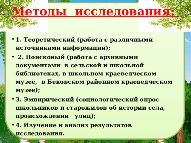 Методы исследования:    1. Теоретический (работа с различными источниками информации);  2. Поисковый (работа с архивными документами в сельской и школьной библиотеках, в школьном краеведческом музее, в Бековском районном краеведческом музее); 3. Эмпирический (социологический опрос школьников и старожилов об истории села, происхождении улиц); 4. Изучение и анализ результатов исследования. 