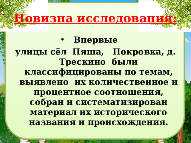 Новизна исследования: Впервые улицы сёл Пяша, Покровка, д. Трескино были классифицированы по темам, выявлено их количественное и процентное соотношения, собран и систематизирован материал их исторического названия и происхождения. 