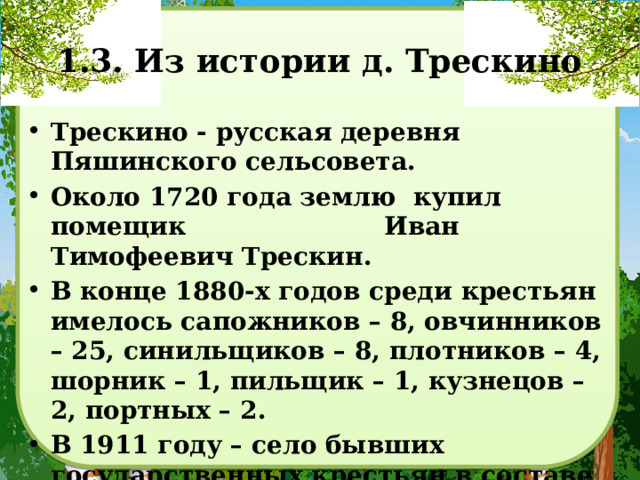 1.3. Из истории д. Трескино Трескино - русская деревня Пяшинского сельсовета. Около 1720 года землю купил помещик Иван Тимофеевич Трескин. В конце 1880-х годов среди крестьян имелось сапожников – 8, овчинников – 25, синильщиков – 8, плотников – 4, шорник – 1, пильщик – 1, кузнецов – 2, портных – 2. В 1911 году – село бывших государственных крестьян в составе Пяшинской волости Сердобского уезда, 161 двор. 