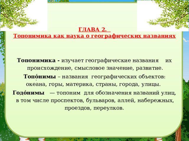   ГЛАВА 2.  Топонимика как наука о географических названиях    Топонимика - изучает географические названия их происхождение, смысловое значение, развитие.  Топо́нимы – названия географических объектов: океана, горы, материка, страны, города, улицы. Годо́нимы    — топоним для обозначения названий улиц, в том числе проспектов, бульваров, аллей, набережных, проездов, переулков. . 