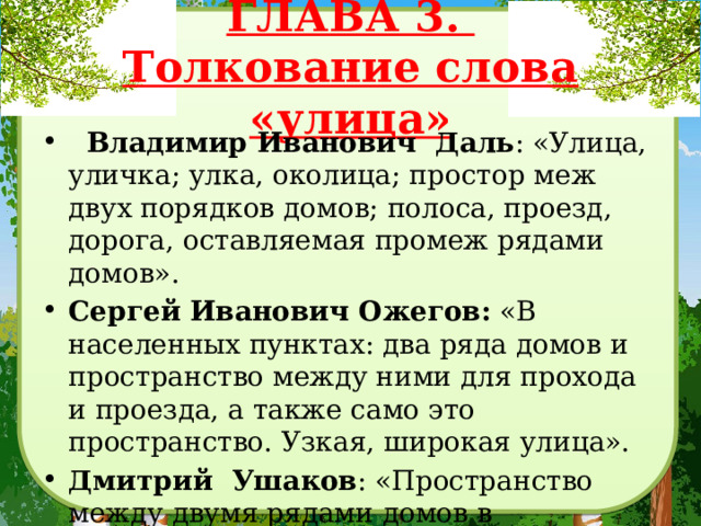 ГЛАВА 3.  Толкование слова «улица»   Владимир Иванович Даль : «Улица, уличка; улка, околица; простор меж двух порядков домов; полоса, проезд, дорога, оставляемая промеж рядами домов». Сергей Иванович Ожегов:  «В населенных пунктах: два ряда домов и пространство между ними для прохода и проезда, а также само это пространство. Узкая, широкая улица». Дмитрий Ушаков : «Пространство между двумя рядами домов в населенных пунктах для проезда и прохода». 