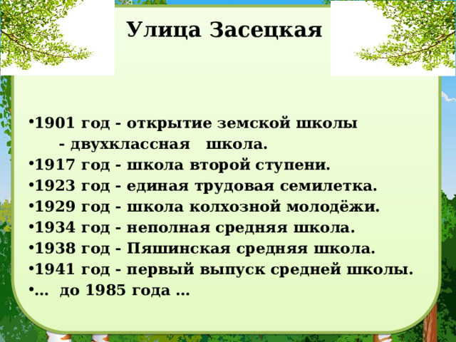 Улица Засецкая   1901 год - открытие земской школы  - двухклассная школа.  1917 год - школа второй ступени.  1923 год - единая трудовая семилетка.  1929 год - школа колхозной молодёжи.  1934 год - неполная средняя школа.  1938 год - Пяшинская средняя школа.  1941 год - первый выпуск средней школы. … до 1985 года … 