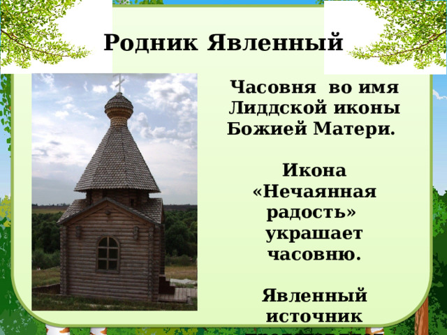 Родник Явленный Часовня во имя Лиддской иконы Божией Матери.  Икона «Нечаянная радость» украшает часовню.  Явленный источник представляет собой три родника, образующих крест. 