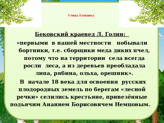     Улица Елшанка     Бековский краевед Л. Голин: «первыми в нашей местности побывали бортники, т.е. сборщики меда диких пчел, потому что на территории села всегда росли леса, а из деревьев преобладала липа, рябина, ольха, орешник».  В начале 18 века для освоения русских плодородных земель по берегам «лесной речки» селились крестьяне, привезённые подьячим Ананием Борисовичем Немцовым.  