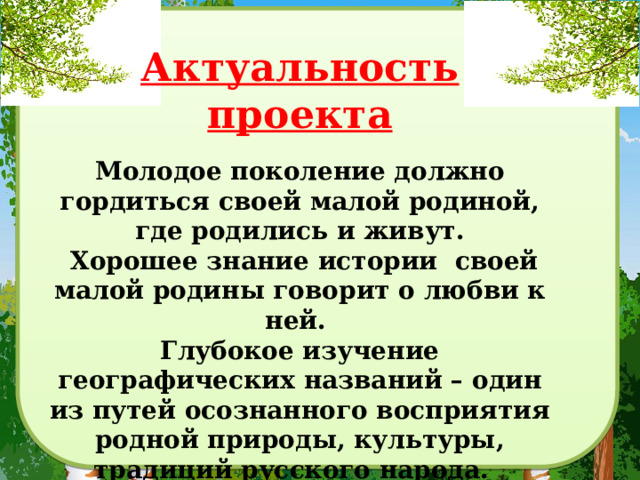 Актуальность проекта Молодое поколение должно гордиться своей малой родиной, где родились и живут.  Хорошее знание истории своей малой родины говорит о любви к ней. Глубокое изучение географических названий – один из путей осознанного восприятия родной природы, культуры, традиций русского народа. Каждый житель нашего села должен знать историю названия своей улицы. 