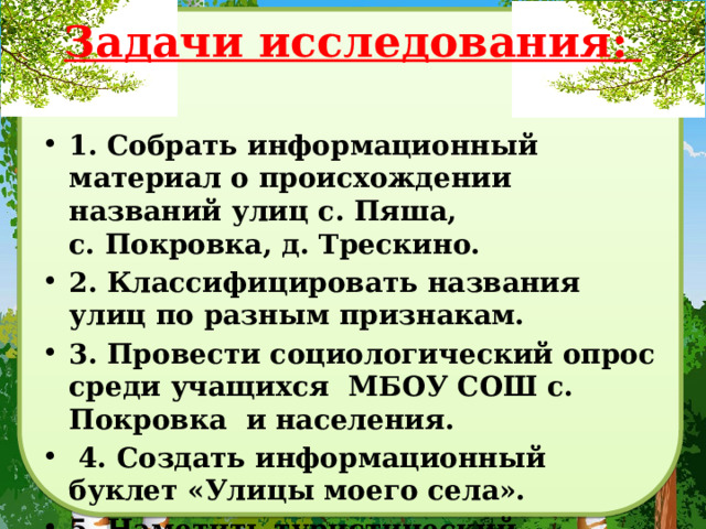 Задачи исследования:     1. Собрать информационный материал о происхождении названий улиц с. Пяша, с. Покровка, д. Трескино. 2. Классифицировать названия улиц по разным признакам. 3. Провести социологический опрос среди учащихся МБОУ СОШ с. Покровка и населения.  4. Создать информационный буклет «Улицы моего села». 5. Наметить туристический маршрут. 