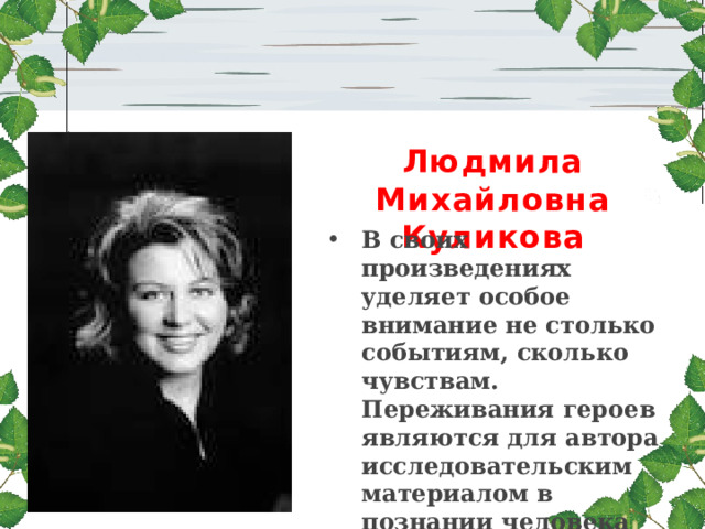 Людмила Михайловна Куликова В своих произведениях уделяет особое внимание не столько событиям, сколько чувствам. Переживания героев являются для автора исследовательским материалом в познании человека современной эпохи. Мастер психологического эпизода.   