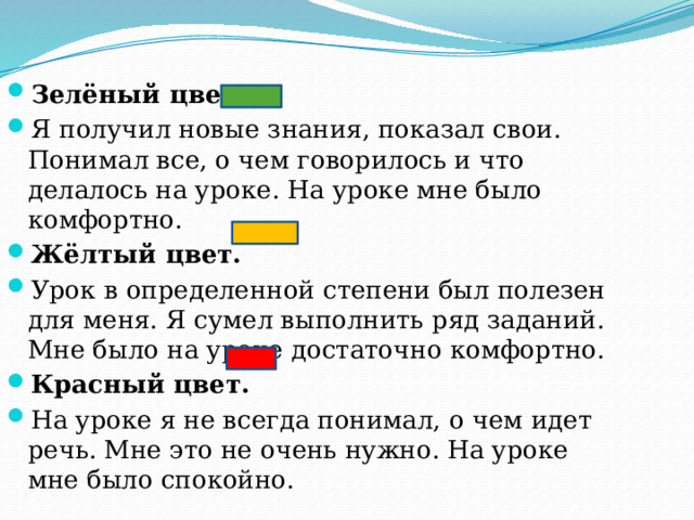 Зелёный цвет Я получил новые знания, показал свои. Понимал все, о чем говорилось и что делалось на уроке. На уроке мне было комфортно. Жёлтый цвет. Урок в определенной степени был полезен для меня. Я сумел выполнить ряд заданий. Мне было на уроке достаточно комфортно. Красный цвет. На уроке я не всегда понимал, о чем идет речь. Мне это не очень нужно. На уроке мне было спокойно. 