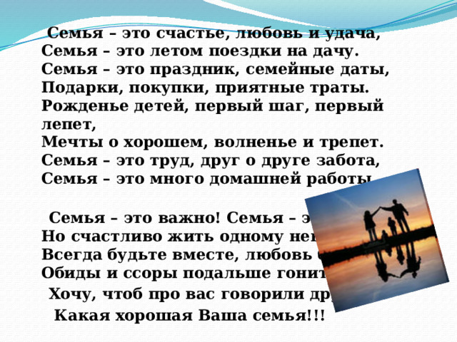  Семья – это счастье, любовь и удача,  Семья – это летом поездки на дачу.  Семья – это праздник, семейные даты,  Подарки, покупки, приятные траты. Рожденье детей, первый шаг, первый лепет,  Мечты о хорошем, волненье и трепет.  Семья – это труд, друг о друге забота,  Семья – это много домашней работы.  Семья – это важно! Семья – это сложно!  Но счастливо жить одному невозможно!  Всегда будьте вместе, любовь берегите,  Обиды и ссоры подальше гоните  Хочу, чтоб про вас говорили друзья:  Какая хорошая Ваша семья!!! 