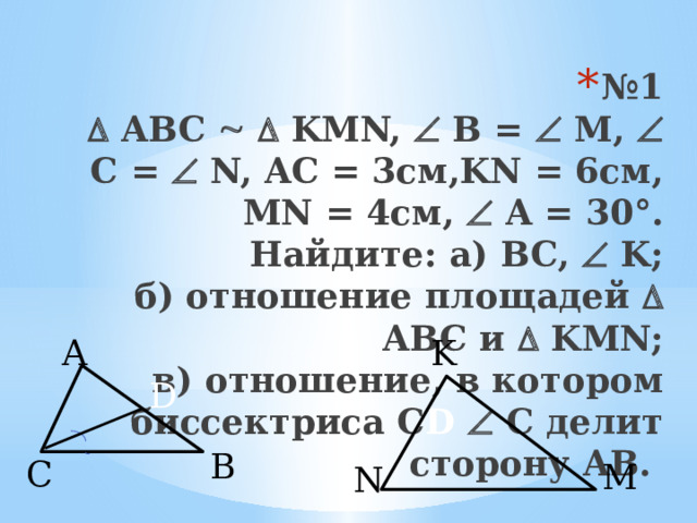 № 1    ABC    KMN,  B =  M,  C =  N, AC = 3см,KN = 6см, MN = 4см,  A = 30°.  Найдите: a) BC,  K;  б) отношение площадей  ABC и  KMN;  в) отношение, в котором биссектриса С D  С делит сторону AB. K A  D  B C M  N 