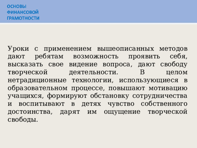 Представленные мною методы можно применять не только при изучении финансовой грамотности, но и на других уроках. Уроки с применением вышеописанных методов дают ребятам возможность проявить себя, высказать свое видение вопроса, дают свободу творческой деятельности. В целом нетрадиционные технологии, использующиеся в образовательном процессе, повышают мотивацию учащихся, формируют обстановку сотрудничества и воспитывают в детях чувство собственного достоинства, дарят им ощущение творческой свободы.  Уроки с применением вышеописанных методов дают ребятам возможность проявить себя, высказать свое видение вопроса, дают свободу творческой деятельности. В целом нетрадиционные технологии, использующиеся в образовательном процессе, повышают мотивацию учащихся, формируют обстановку сотрудничества и воспитывают в детях чувство собственного достоинства, дарят им ощущение творческой свободы.  