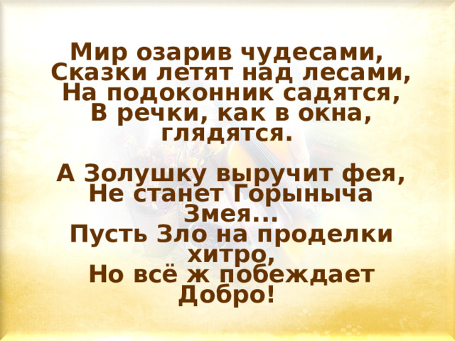 Мир озарив чудесами,  Сказки летят над лесами,  На подоконник садятся,  В речки, как в окна, глядятся.    А Золушку выручит фея,  Не станет Горыныча Змея...  Пусть Зло на проделки хитро,  Но всё ж побеждает Добро!  
