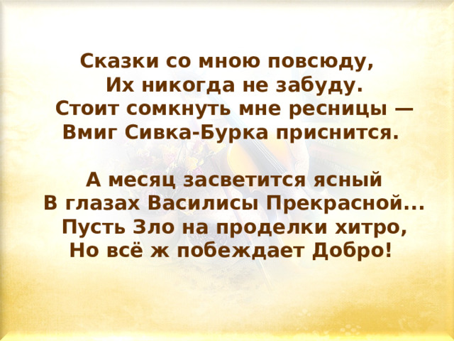 Сказки со мною повсюду,  Их никогда не забуду.  Стоит сомкнуть мне ресницы —  Вмиг Сивка-Бурка приснится.    А месяц засветится ясный  В глазах Василисы Прекрасной...  Пусть Зло на проделки хитро,  Но всё ж побеждает Добро!   