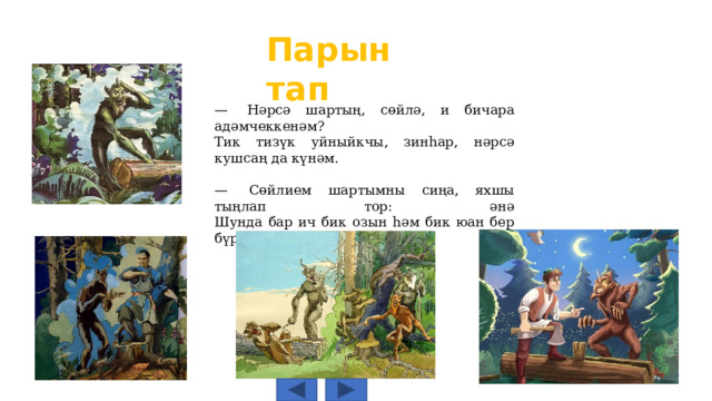Парын тап —  Нәрсә шартың, сөйлә, и бичара адәмчеккенәм?  Тик тизүк уйныйкчы, зинһар, нәрсә кушсаң да күнәм. —  Сөйлием шартымны сиңа, яхшы тыңлап тор: әнә  Шунда бар ич бик озын һәм бик юан бер бүрәнә. 