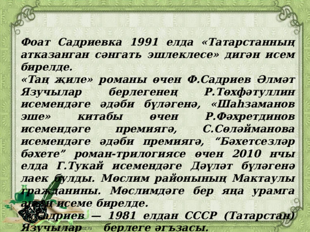 Фоат Садриевка 1991 елда «Татарстанның атказанган сәнгать эшлеклесе» дигән исем бирелде. «Таң җиле» романы өчен Ф.Садриев Әлмәт Язучылар берлегенең Р.Төхфәтуллин исемендәге әдәби бүләгенә, «Шаһзаманов эше» китабы өчен Р.Фәхретдинов исемендәге премиягә, С.Сөләйманова исемендәге әдәби премиягә, “Бәхетсезләр бәхете” роман-трилогиясе өчен 2010 нчы елда Г.Тукай исемендәге Дәүләт бүләгенә лаек булды. Мөслим районының Мактаулы гражданины. Мөслимдәге бер яңа урамга аның исеме бирелде. Ф.Садриев — 1981 елдан СССР (Татарстан) Язучылар берлеге әгъзасы. 