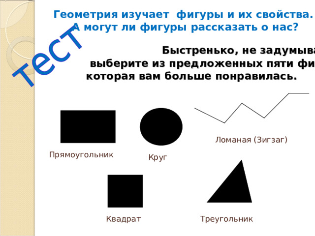 Геометрия изучает фигуры и их свойства. А могут ли фигуры рассказать о нас?   Быстренько, не задумываясь,  выберите из предложенных пяти фигур ту,  которая вам больше понравилась. Ломаная (Зигзаг) Прямоугольник Круг Квадрат Треугольник 