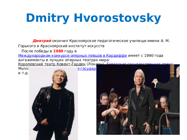 Dmitry Hvorostovsky  Дмитрий окончил Красноярское педагогическое училище имени А. М. Горького и Красноярский институт искусств  После победы в 1989 году в Международном конкурсе оперных певцов в Кардиффе имеет с 1990 года ангажементы в лучших оперных театрах мира: Королевский театр Ковент-Гарден (Лондон), Баварская государственная опера , Munich State Opera, Берлинская государственная опера , театр Ла Скала (Милан) и т.д. 