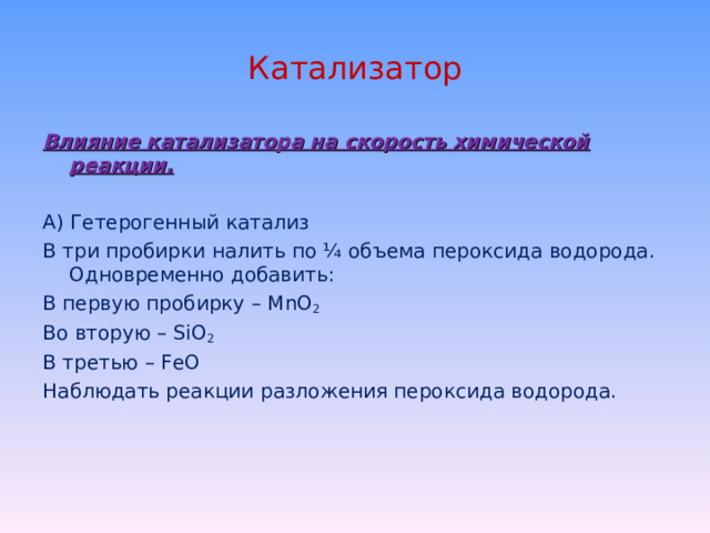 Катализатор Влияние катализатора на скорость химической реакции. А) Гетерогенный катализ В три пробирки налить по ¼ объема пероксида водорода. Одновременно добавить: В первую пробирку – MnO 2 Во вторую – SiO 2 В третью – FeO Наблюдать реакции разложения пероксида водорода. 