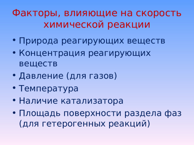 Факторы, влияющие на скорость химической реакции Природа реагирующих веществ Концентрация реагирующих веществ Давление (для газов) Температура Наличие катализатора Площадь поверхности раздела фаз (для гетерогенных реакций)  