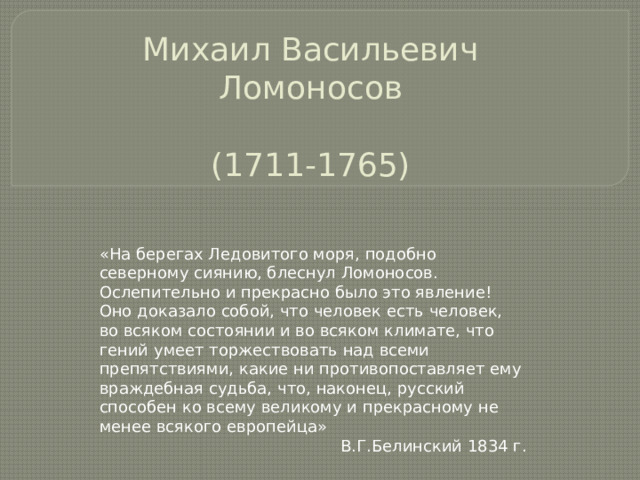 Михаил Васильевич Ломоносов   (1711-1765) «На берегах Ледовитого моря, подобно северному сиянию, блеснул Ломоносов. Ослепительно и прекрасно было это явление! Оно доказало собой, что человек есть человек, во всяком состоянии и во всяком климате, что гений умеет торжествовать над всеми препятствиями, какие ни противопоставляет ему враждебная судьба, что, наконец, русский способен ко всему великому и прекрасному не менее всякого европейца» В.Г.Белинский 1834 г. 