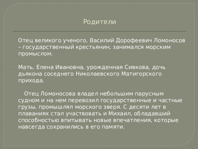 Родители Отец великого ученого, Василий Дорофеевич Ломоносов – государственный крестьянин, занимался морским промыслом. Мать, Елена Ивановна, урожденная Сивкова, дочь дьякона соседнего Николаевского Матигорского прихода.  Отец Ломоносова владел небольшим парусным судном и на нем перевозил государственные и частные грузы, промышлял морского зверя. С десяти лет в плаваниях стал участвовать и Михаил, обладавший способностью впитывать новые впечатления, которые навсегда сохранились в его памяти. 