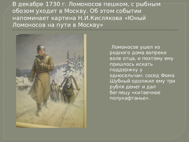 В декабре 1730 г. Ломоносов пешком, с рыбным обозом уходит в Москву. Об этом событии напоминает картина Н.И.Кислякова «Юный Ломоносов на пути в Москву»  Ломоносов ушел из родного дома вопреки воле отца, и поэтому ему пришлось искать поддержку у односельчан: сосед Фома Шубный одолжил ему три рубля денег и дал беглецу «китаечное полукафтанье». 