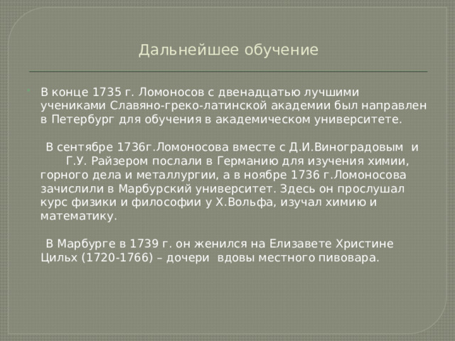 Дальнейшее обучение В конце 1735 г. Ломоносов с двенадцатью лучшими учениками Славяно-греко-латинской академии был направлен в Петербург для обучения в академическом университете.  В сентябре 1736г.Ломоносова вместе с Д.И.Виноградовым и Г.У. Райзером послали в Германию для изучения химии, горного дела и металлургии, а в ноябре 1736 г.Ломоносова зачислили в Марбурский университет. Здесь он прослушал курс физики и философии у Х.Вольфа, изучал химию и математику.  В Марбурге в 1739 г. он женился на Елизавете Христине Цильх (1720-1766) – дочери вдовы местного пивовара.  