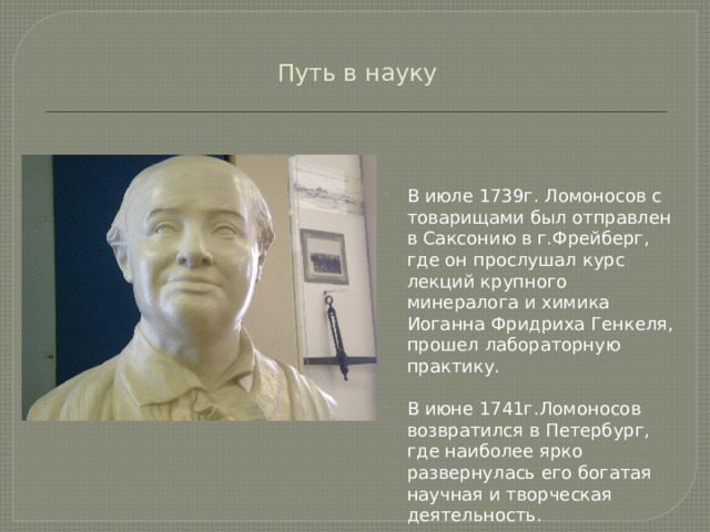 Путь в науку В июле 1739г. Ломоносов с товарищами был отправлен в Саксонию в г.Фрейберг, где он прослушал курс лекций крупного минералога и химика Иоганна Фридриха Генкеля, прошел лабораторную практику. В июне 1741г.Ломоносов возвратился в Петербург, где наиболее ярко развернулась его богатая научная и творческая деятельность. 