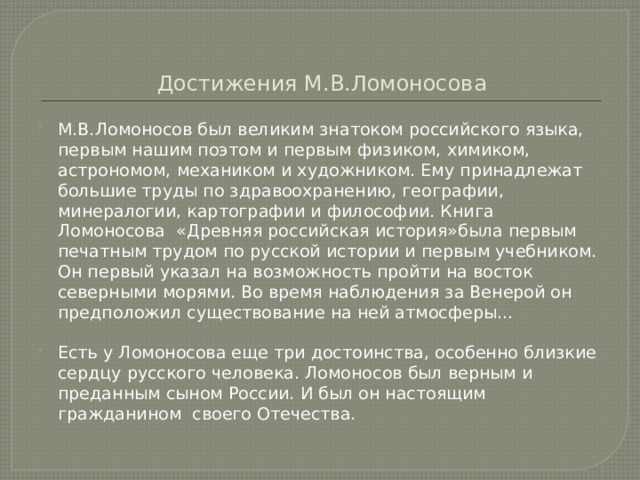 Достижения М.В.Ломоносова М.В.Ломоносов был великим знатоком российского языка, первым нашим поэтом и первым физиком, химиком, астрономом, механиком и художником. Ему принадлежат большие труды по здравоохранению, географии, минералогии, картографии и философии. Книга Ломоносова «Древняя российская история»была первым печатным трудом по русской истории и первым учебником. Он первый указал на возможность пройти на восток северными морями. Во время наблюдения за Венерой он предположил существование на ней атмосферы… Есть у Ломоносова еще три достоинства, особенно близкие сердцу русского человека. Ломоносов был верным и преданным сыном России. И был он настоящим гражданином своего Отечества. 