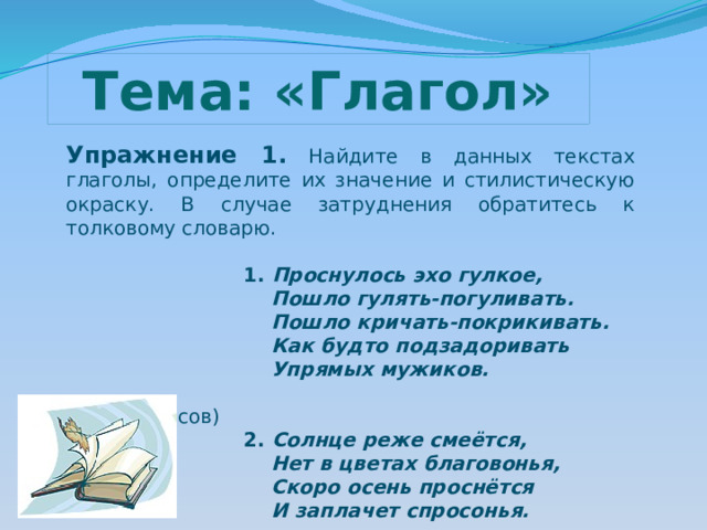 Тема: «Глагол» Упражнение 1.  Найдите в данных текстах глаголы, определите их значение и стилистическую окраску. В случае затруднения обратитесь к толковому словарю.  1. Проснулось эхо гулкое,  Пошло гулять-погуливать.  Пошло кричать-покрикивать.  Как будто подзадоривать  Упрямых мужиков.  (Н.А.Некрасов)  2. Солнце реже смеётся,  Нет в цветах благовонья,  Скоро осень проснётся  И заплачет спросонья.  (К.Д.Бальмонт) 