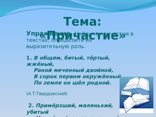 Тема: «Причастие» Упражнение. Найдите причастия в текстах; определите их выразительную роль. 1 . В общем, битый, тёртый, жжёный,  Раной меченный двойной,  В сорок первом окружённый.  По земле он шёл родной.  (А.Т.Твардовский)  2. Примёрзший, маленький, убитый  На той войне незнаменитой,  Забытый, маленький лежу.  (А.Т.Твардовский) 