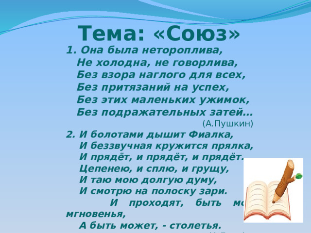 Тема: «Союз» 1. Она была нетороплива,  Не холодна, не говорлива,  Без взора наглого для всех,  Без притязаний на успех,  Без этих маленьких ужимок,  Без подражательных затей…  (А.Пушкин) 2. И болотами дышит Фиалка,  И беззвучная кружится прялка,  И прядёт, и прядёт, и прядёт.  Цепенею, и сплю, и грущу,  И таю мою долгую думу,  И смотрю на полоску зари.  И проходят, быть может, мгновенья,  А быть может, - столетья.  (А.Блок) 