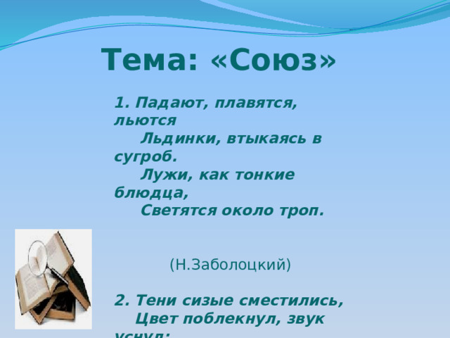 Тема: «Союз» 1. Падают, плавятся, льются  Льдинки, втыкаясь в сугроб.  Лужи, как тонкие блюдца,  Светятся около троп.  (Н.Заболоцкий) 2. Тени сизые сместились,  Цвет поблекнул, звук уснул;  Жизнь, движенье разрешились  В сумрак зыбкий, в дальний гул.   ( Ф.Тютчев)  