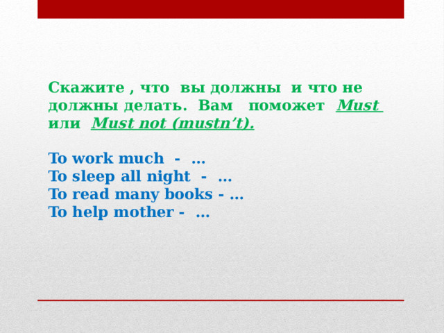 Скажите , что вы должны и что не должны делать. Вам поможет  Must или  Must not (mustn’t).   To work much - … To sleep all night - … To read many books - … To help mother - … 