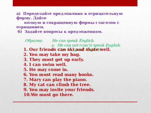 а) Переделайте предложения в отрицательную форму. Дайте  полную и сокращенную формы глаголов с отрицанием.  б) Задайте вопросы к предложениям.    Образец:  He can speak English.  a. He can not (can’t) speak English.  в. Can he speak English? Our friends can ski and skate well. You may take my bag. They must get up early. I can swim well. He may come in. You must read many books. Mary can play the piano. My cat can climb the tree. You may invite your friends. We must go there. 