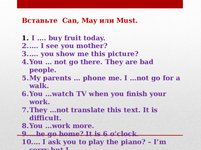 Вставьте Can, May или Must.   I …. buy fruit today. … . I see you mother? … . you show me this picture? You … not go there. They are bad people. My parents … phone me. I …not go for a walk. You …watch TV when you finish your work. They …not translate this text. It is difficult. You …work more. … he go home? It is 6 o’clock. … I ask you to play the piano? – I’m sorry but I ….   
