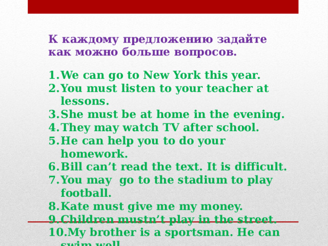 К каждому предложению задайте как можно больше вопросов.   We can go to New York this year. You must listen to your teacher at lessons. She must be at home in the evening. They may watch TV after school. He can help you to do your homework. Bill can’t read the text. It is difficult. You may go to the stadium to play football. Kate must give me my money. Children mustn’t play in the street. My brother is a sportsman. He can swim well. 