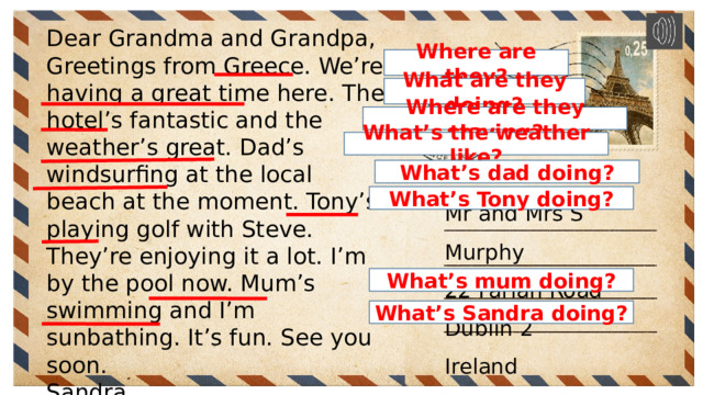 Dear Grandma and Grandpa, Greetings from Greece. We’re having a great time here. The hotel’s fantastic and the weather’s great. Dad’s windsurfing at the local beach at the moment. Tony’s playing golf with Steve. They’re enjoying it a lot. I’m by the pool now. Mum’s swimming and I’m sunbathing. It’s fun. See you soon. Sandra Where are they? What are they doing? Where are they staying? What’s the weather like? What’s dad doing? Mr and Mrs S Murphy 22 Farlan Road Dublin 2 Ireland What’s Tony doing? What’s mum doing? What’s Sandra doing? 
