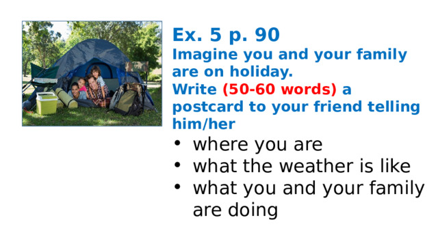 Ex. 5 p. 90 Imagine you and your family are on holiday. Write (50-60 words) a postcard to your friend telling him/her where you are what the weather is like what you and your family are doing 
