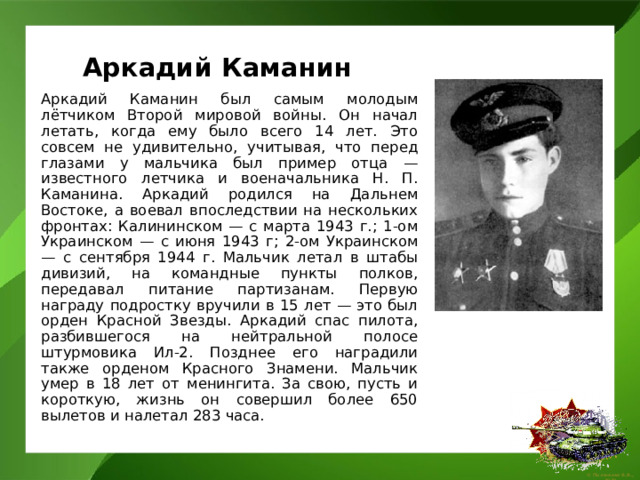 Аркадий Каманин   Аркадий Каманин был самым молодым лётчиком Второй мировой войны. Он начал летать, когда ему было всего 14 лет. Это совсем не удивительно, учитывая, что перед глазами у мальчика был пример отца — известного летчика и военачальника Н. П. Каманина. Аркадий родился на Дальнем Востоке, а воевал впоследствии на нескольких фронтах: Калининском — с марта 1943 г.; 1-ом Украинском — с июня 1943 г; 2-ом Украинском — с сентября 1944 г. Мальчик летал в штабы дивизий, на командные пункты полков, передавал питание партизанам. Первую награду подростку вручили в 15 лет — это был орден Красной Звезды. Аркадий спас пилота, разбившегося на нейтральной полосе штурмовика Ил-2. Позднее его наградили также орденом Красного Знамени. Мальчик умер в 18 лет от менингита. За свою, пусть и короткую, жизнь он совершил более 650 вылетов и налетал 283 часа. 