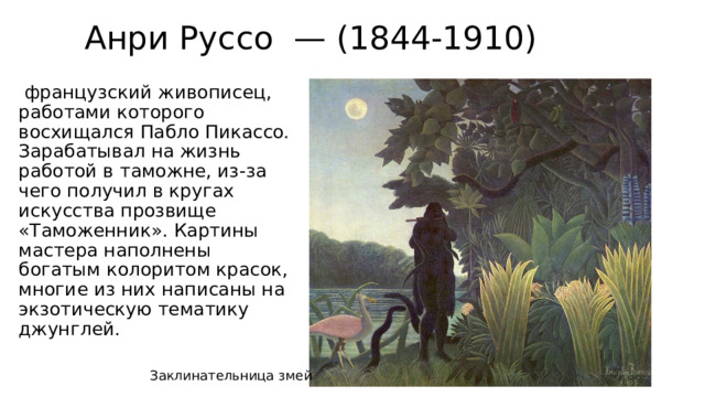 Анри Руссо — (1844-1910)  французский живописец, работами которого восхищался Пабло Пикассо. Зарабатывал на жизнь работой в таможне, из-за чего получил в кругах искусства прозвище «Таможенник». Картины мастера наполнены богатым колоритом красок, многие из них написаны на экзотическую тематику джунглей.   Заклинательница змей 