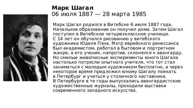 Марк Шагал  06 июля 1887 — 28 марта 1985   Марк Шагал родился в Витебске 6 июля 1887 года. Начальное образование он получил дома. Затем Шагал поступил в Витебское четырехклассное училище. С 14 лет он обучался рисованию у витебского художника Юделя Пэна. Мэтр еврейского ренессанса был академистом, работал в бытовом и портретном жанре, а его ученик, напротив, склонялся к авангарду. Но смелые живописные эксперименты юного Шагала настолько потрясли опытного учителя, что тот стал заниматься с молодым художником бесплатно, а через некоторое время предложил юному Шагалу поехать в Петербург и учиться у столичного наставника. В Петербурге в те годы выпускались авангардистские художественные журналы, проходили выставки современного западного искусства. 