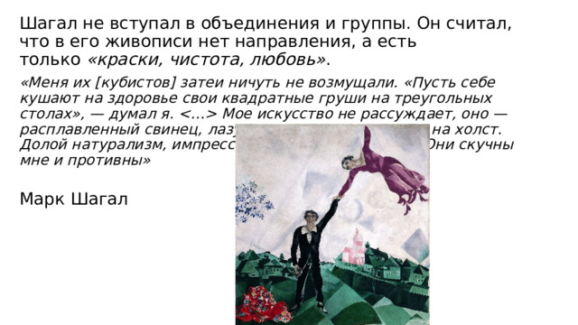 Шагал не вступал в объединения и группы. Он считал, что в его живописи нет направления, а есть только  «краски, чистота, любовь» . «Меня их [кубистов] затеи ничуть не возмущали. «Пусть себе кушают на здоровье свои квадратные груши на треугольных столах», — думал я.  Мое искусство не рассуждает, оно — расплавленный свинец, лазурь души, изливающаяся на холст. Долой натурализм, импрессионизм и кубо-реализм! Они скучны мне и противны»   Марк Шагал 