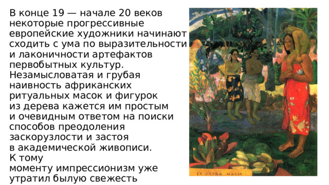 В конце 19 — начале 20 веков некоторые прогрессивные европейские художники начинают сходить с ума по выразительности и лаконичности артефактов первобытных культур. Незамысловатая и грубая наивность африканских ритуальных масок и фигурок из дерева кажется им простым и очевидным ответом на поиски способов преодоления заскорузлости и застоя в академической живописи. К тому моменту импрессионизм уже утратил былую свежесть и скандальность, поэтому не мог претендовать на роль сотрясателя устоев. 