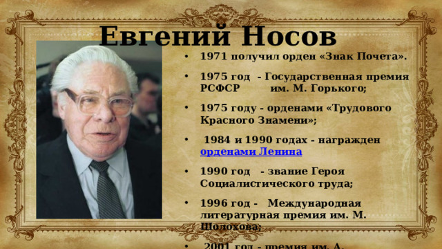 Евгений Носов 1971 получил орден «Знак Почета». 1975 год - Государственная премия РСФСР им. М. Горького; 1975 году - орденами «Трудового Красного Знамени»;  1984 и 1990 годах - награжден  орденами Ленина 1990 год - звание Героя Социалистического труда; 1996 год - Международная литературная премия им. М. Шолохова;  2001 год - премия им. А. Солженицына. 