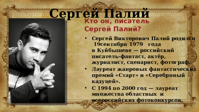 Сергей Палий Кто он, писатель  Сергей Палий? Сергей Викторович Палий родился  19сентября 1979   года в Куйбышеве — российский писатель-фантаст, актёр, журналист, сценарист, фотограф. Лауреат жанровых фантастических премий «Старт» и «Серебряный кадуцей». С 1994 по 2000 год — лауреат множества областных и всероссийских фотоконкурсов. 