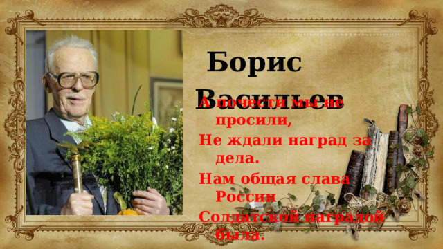 Борис Васильев  А почести мы не просили, Не ждали наград за дела. Нам общая слава России Солдатской наградой была. 