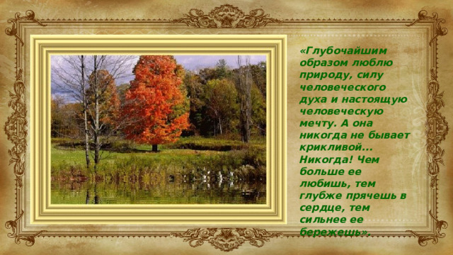 «Глубочайшим образом люблю природу, силу человеческого духа и настоящую человеческую мечту. А она никогда не бывает крикливой... Никогда! Чем больше ее любишь, тем глубже прячешь в сердце, тем сильнее ее бережешь».  К.Г.Паустовский 