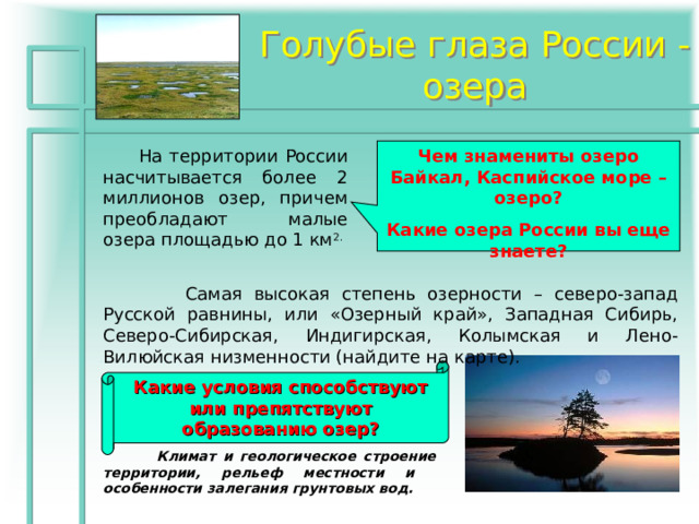 Голубые глаза России - озера  На территории России насчитывается более 2 миллионов озер, причем преобладают малые озера площадью до 1 км 2. Чем знамениты озеро Байкал, Каспийское море – озеро? Какие озера России вы еще знаете?   Самая высокая степень озерности – северо-запад Русской равнины, или «Озерный край», Западная Сибирь, Северо-Сибирская, Индигирская, Колымская и Лено-Вилюйская низменности (найдите на карте). Какие условия способствуют или препятствуют образованию озер?  Климат и геологическое строение территории, рельеф местности и особенности залегания грунтовых вод. 