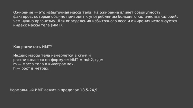 Ожирение — это избыточная масса тела. На ожирение влияет совокупность факторов, которые обычно приводят к употреблению большего количества калорий, чем нужно организму. Для определения избыточного веса и ожирения используется индекс массы тела (ИМТ). Как расчитать ИМТ? Индекс массы тела измеряется в кг/м² и рассчитывается по формуле: ИМТ = m/h2, где: m — масса тела в килограммах, h — рост в метрах. Нормальный ИМТ лежит в пределах 18,5-24,9. 